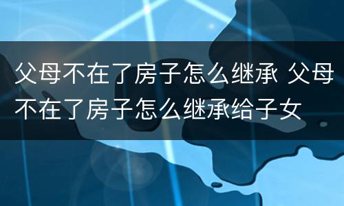 父母不在了房子怎么继承 父母不在了房子怎么继承给子女