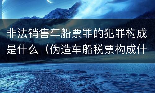 非法销售车船票罪的犯罪构成是什么（伪造车船税票构成什么罪）
