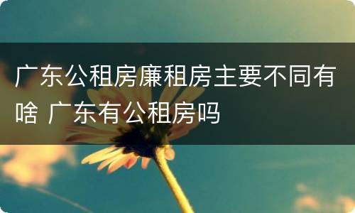 广东公租房廉租房主要不同有啥 广东有公租房吗