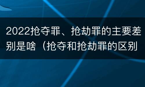 2022抢夺罪、抢劫罪的主要差别是啥（抢夺和抢劫罪的区别）