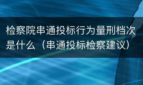 检察院串通投标行为量刑档次是什么（串通投标检察建议）