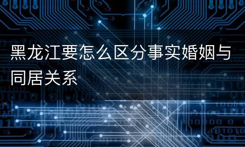 黑龙江要怎么区分事实婚姻与同居关系