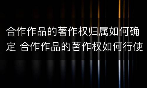 合作作品的著作权归属如何确定 合作作品的著作权如何行使