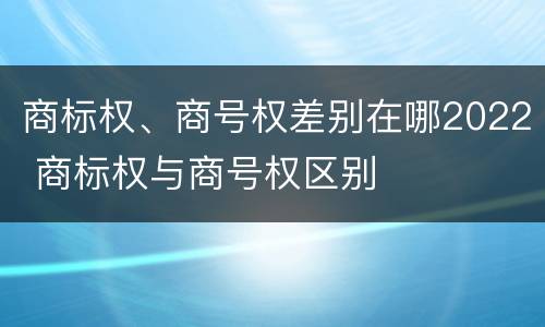 商标权、商号权差别在哪2022 商标权与商号权区别