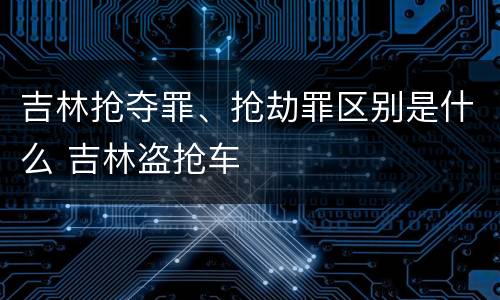 吉林抢夺罪、抢劫罪区别是什么 吉林盗抢车