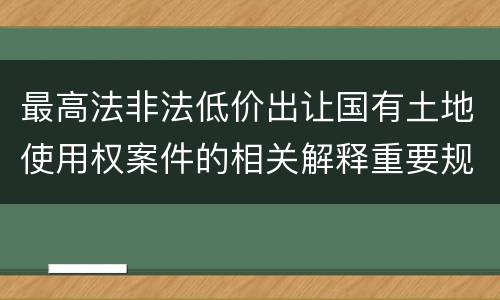 最高法非法低价出让国有土地使用权案件的相关解释重要规定包括什么