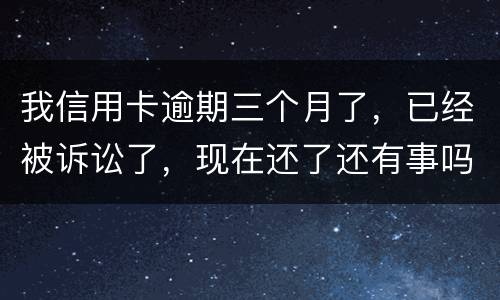 我信用卡逾期三个月了，已经被诉讼了，现在还了还有事吗