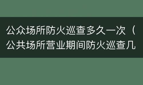 公众场所防火巡查多久一次（公共场所营业期间防火巡查几小时一次）