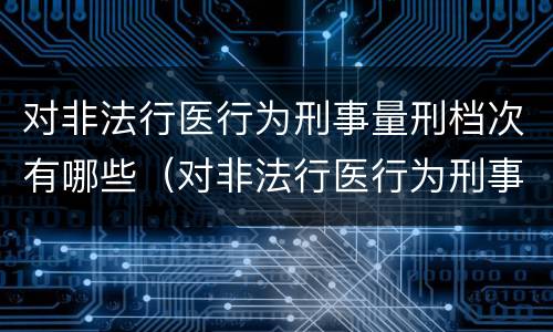 对非法行医行为刑事量刑档次有哪些（对非法行医行为刑事量刑档次有哪些标准）