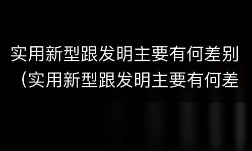 实用新型跟发明主要有何差别（实用新型跟发明主要有何差别呢）