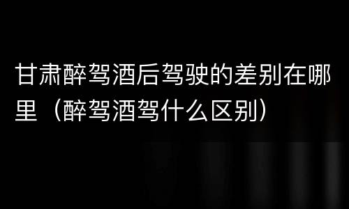 甘肃醉驾酒后驾驶的差别在哪里（醉驾酒驾什么区别）