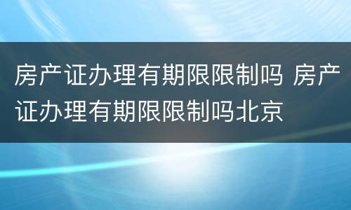 房产证办理有期限限制吗 房产证办理有期限限制吗北京