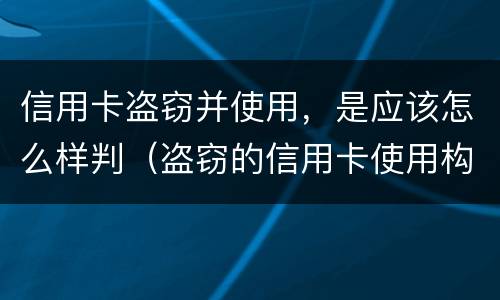 信用卡盗窃并使用，是应该怎么样判（盗窃的信用卡使用构成盗窃罪）