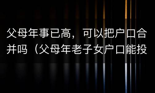 父母年事已高，可以把户口合并吗（父母年老子女户口能投靠父母吗）