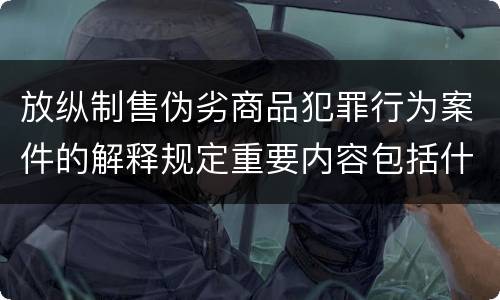 放纵制售伪劣商品犯罪行为案件的解释规定重要内容包括什么