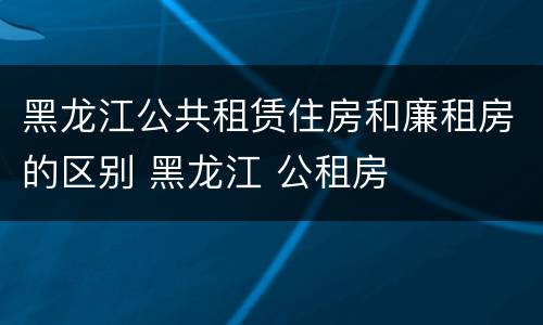 黑龙江公共租赁住房和廉租房的区别 黑龙江 公租房