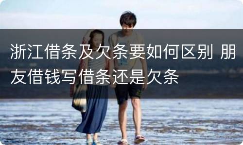 浙江借条及欠条要如何区别 朋友借钱写借条还是欠条