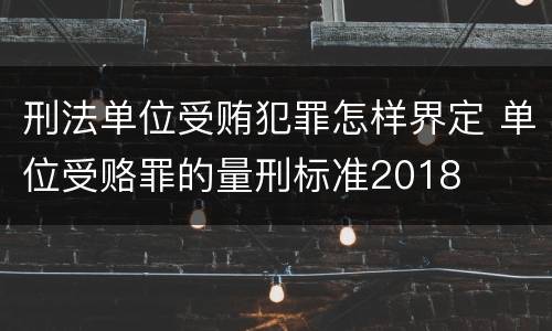 刑法单位受贿犯罪怎样界定 单位受赂罪的量刑标准2018