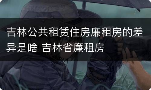 吉林公共租赁住房廉租房的差异是啥 吉林省廉租房