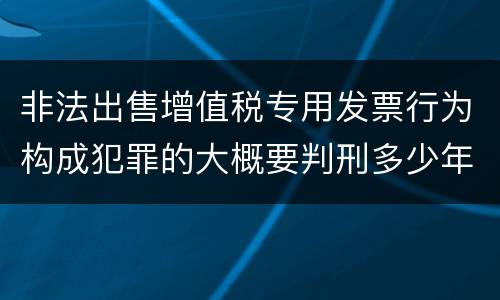 非法出售增值税专用发票行为构成犯罪的大概要判刑多少年