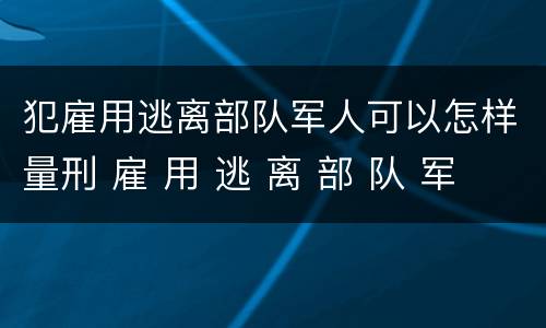 犯雇用逃离部队军人可以怎样量刑 雇 用 逃 离 部 队 军 人 罪