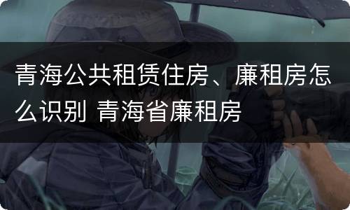 青海公共租赁住房、廉租房怎么识别 青海省廉租房