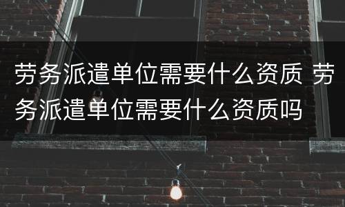 劳务派遣单位需要什么资质 劳务派遣单位需要什么资质吗