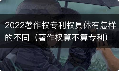 2022著作权专利权具体有怎样的不同（著作权算不算专利）