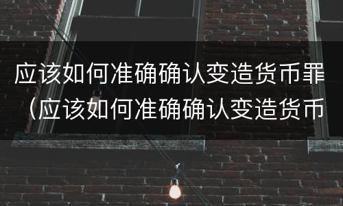 应该如何准确确认变造货币罪（应该如何准确确认变造货币罪的真假）