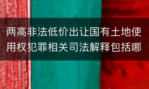 两高非法低价出让国有土地使用权犯罪相关司法解释包括哪些主要内容