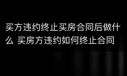 买方违约终止买房合同后做什么 买房方违约如何终止合同
