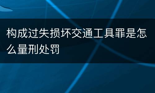 构成过失损坏交通工具罪是怎么量刑处罚