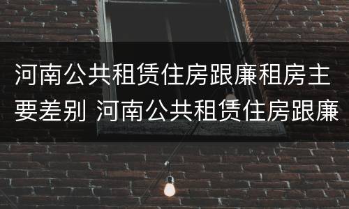 河南公共租赁住房跟廉租房主要差别 河南公共租赁住房跟廉租房主要差别是什么