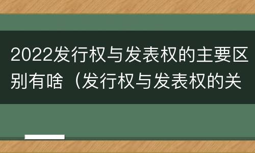 2022发行权与发表权的主要区别有啥（发行权与发表权的关系）