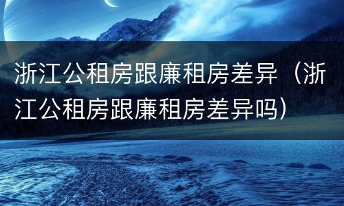 浙江公租房跟廉租房差异（浙江公租房跟廉租房差异吗）