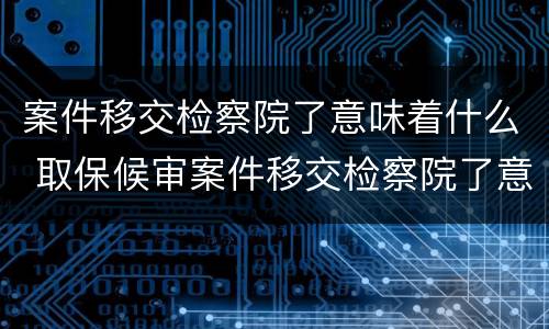 案件移交检察院了意味着什么 取保候审案件移交检察院了意味着什么