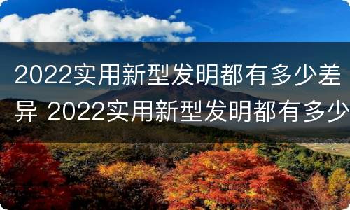 2022实用新型发明都有多少差异 2022实用新型发明都有多少差异的