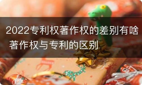 2022专利权著作权的差别有啥 著作权与专利的区别