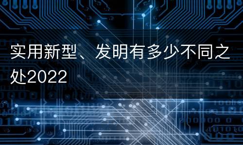 实用新型、发明有多少不同之处2022