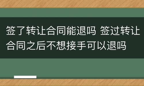 签了转让合同能退吗 签过转让合同之后不想接手可以退吗
