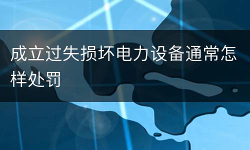 成立过失损坏电力设备通常怎样处罚