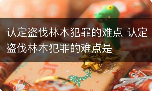 认定盗伐林木犯罪的难点 认定盗伐林木犯罪的难点是