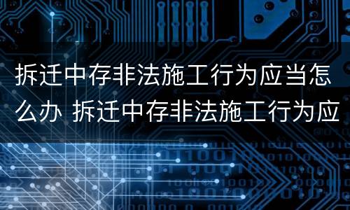 拆迁中存非法施工行为应当怎么办 拆迁中存非法施工行为应当怎么办手续
