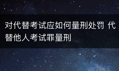 对代替考试应如何量刑处罚 代替他人考试罪量刑