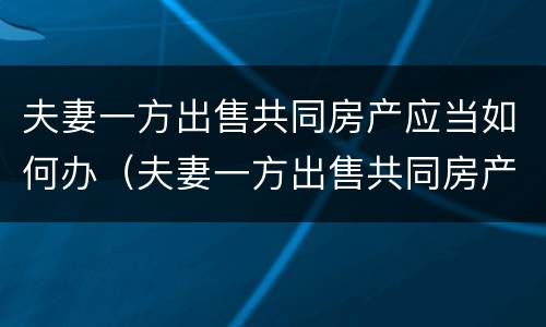 夫妻一方出售共同房产应当如何办（夫妻一方出售共同房产应当如何办房产证）