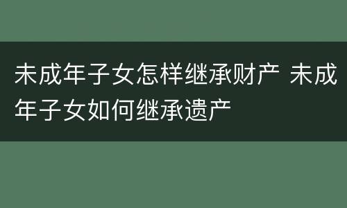 未成年子女怎样继承财产 未成年子女如何继承遗产