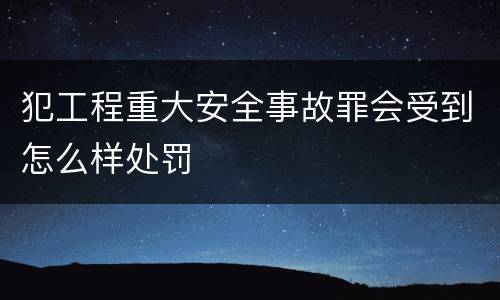 犯工程重大安全事故罪会受到怎么样处罚