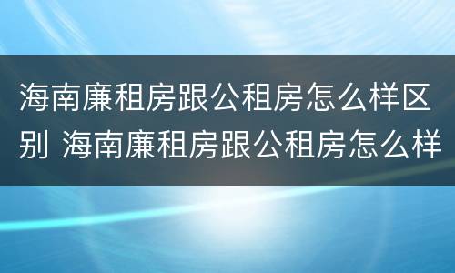 海南廉租房跟公租房怎么样区别 海南廉租房跟公租房怎么样区别在哪
