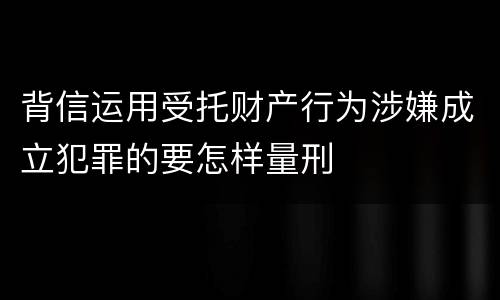 背信运用受托财产行为涉嫌成立犯罪的要怎样量刑