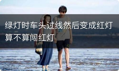 绿灯时车头过线然后变成红灯算不算闯红灯